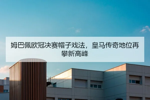 姆巴佩欧冠决赛帽子戏法，皇马传奇地位再攀新高峰
