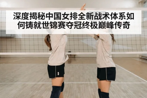 深度揭秘中国女排全新战术体系如何铸就世锦赛夺冠终极巅峰传奇
