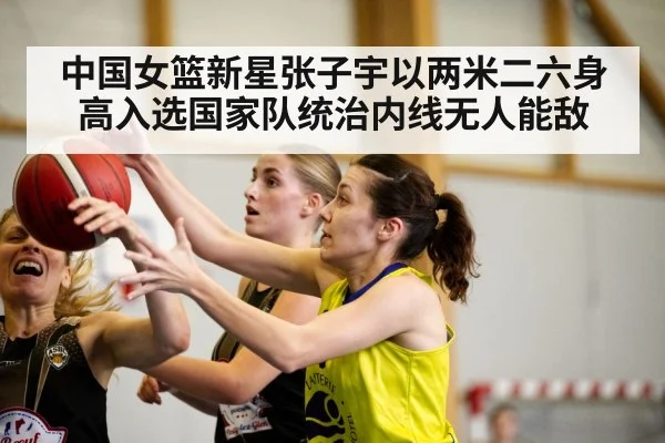 中国女篮新星张子宇以两米二六身高入选国家队统治内线无人能敌